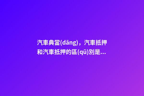 汽車典當(dāng)，汽車抵押和汽車抵押的區(qū)別是什么？